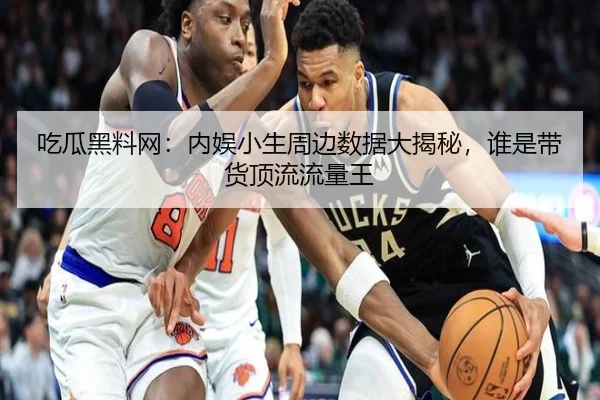 吃瓜黑料网：内娱小生周边数据大揭秘，谁是带货顶流流量王